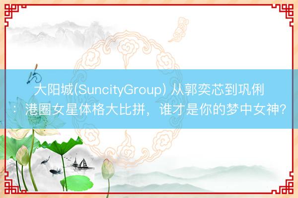 大阳城(SuncityGroup) 从郭奕芯到巩俐：港圈女星体格大比拼，谁才是你的梦中女神？