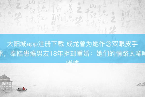 大阳城app注册下载 成龙曾为她作念双眼皮手术，奉陪患癌男友18年拒却重婚：她们的情路太唏嘘