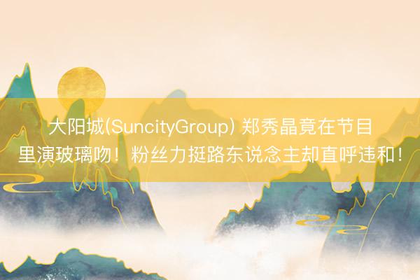 大阳城(SuncityGroup) 郑秀晶竟在节目里演玻璃吻！粉丝力挺路东说念主却直呼违和！
