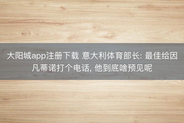 大阳城app注册下载 意大利体育部长: 最佳给因凡蒂诺打个电话， 他到底啥预见呢
