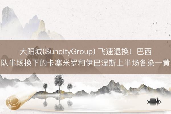 大阳城(SuncityGroup) 飞速退换！巴西队半场换下的卡塞米罗和伊巴涅斯上半场各染一黄
