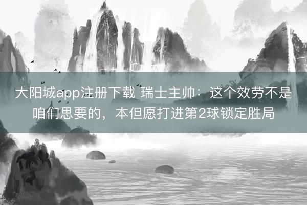 大阳城app注册下载 瑞士主帅：这个效劳不是咱们思要的，本但愿打进第2球锁定胜局