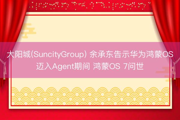 大阳城(SuncityGroup) 余承东告示华为鸿蒙OS迈入Agent期间 鸿蒙OS 7问世