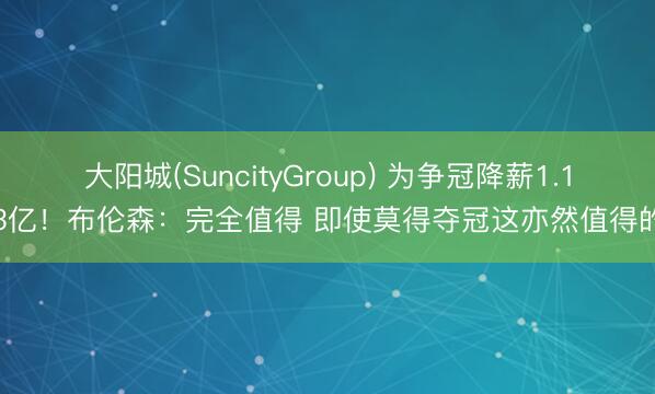 大阳城(SuncityGroup) 为争冠降薪1.13亿！布伦森：完全值得 即使莫得夺冠这亦然值得的
