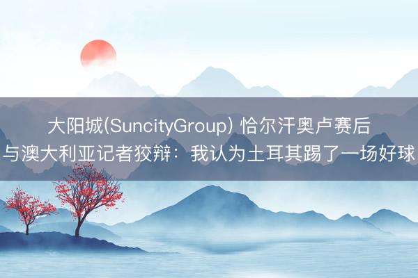 大阳城(SuncityGroup) 恰尔汗奥卢赛后与澳大利亚记者狡辩：我认为土耳其踢了一场好球