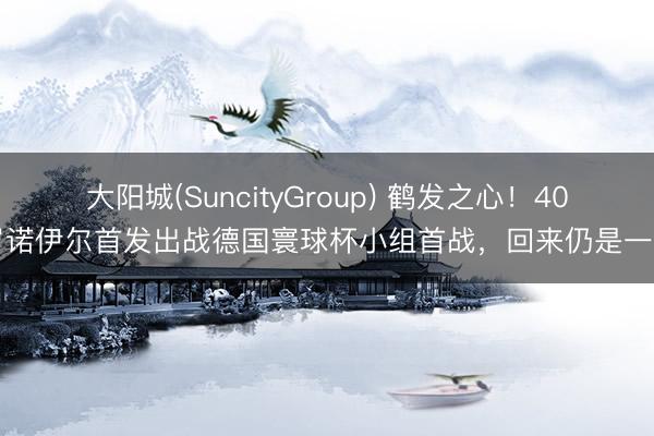 大阳城(SuncityGroup) 鹤发之心！40岁诺伊尔首发出战德国寰球杯小组首战，回来仍是一门