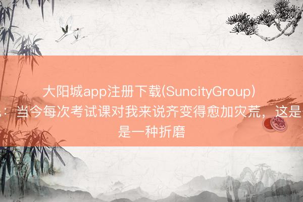大阳城app注册下载(SuncityGroup) 什琴斯尼：当今每次考试课对我来说齐变得愈加灾荒，这是一种折磨