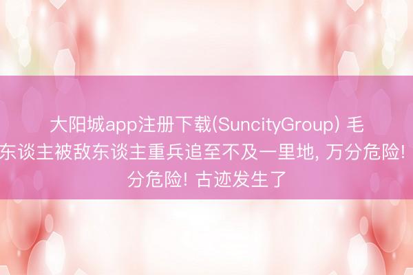 大阳城app注册下载(SuncityGroup) 毛主席率200东谈主被敌东谈主重兵追至不及一里地， 万分危险! 古迹发生了