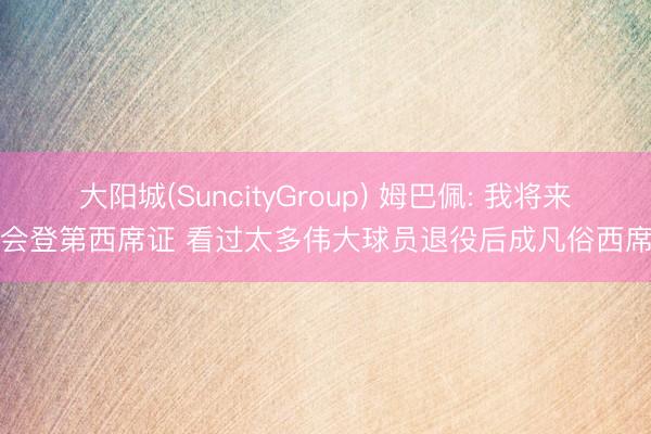 大阳城(SuncityGroup) 姆巴佩: 我将来会登第西席证 看过太多伟大球员退役后成凡俗西席