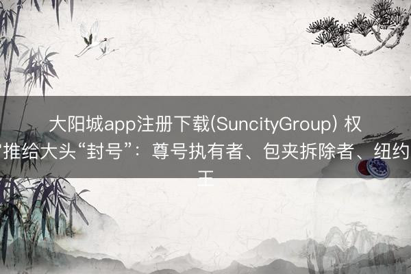 大阳城app注册下载(SuncityGroup) 权游官推给大头“封号”：尊号执有者、包夹拆除者、纽约之王