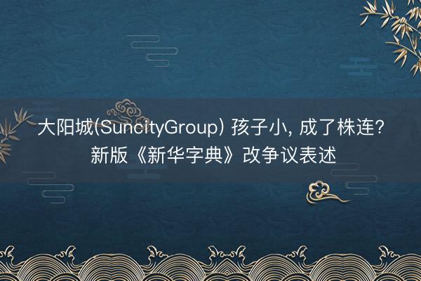 大阳城(SuncityGroup) 孩子小， 成了株连? 新版《新华字典》改争议表述