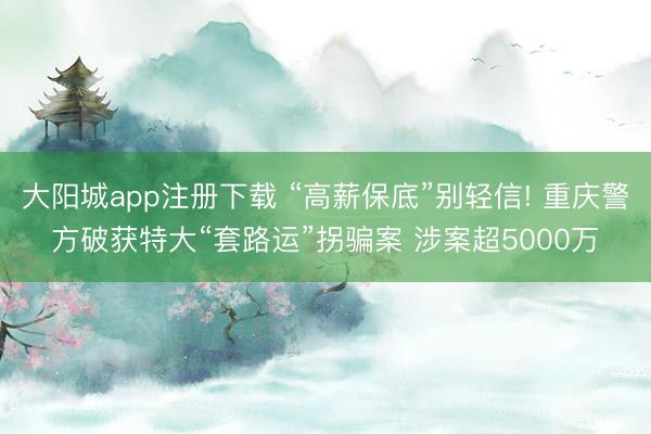 大阳城app注册下载 “高薪保底”别轻信! 重庆警方破获特大“套路运”拐骗案 涉案超5000万