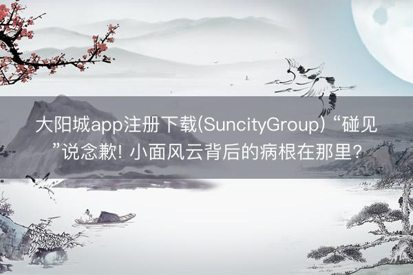 大阳城app注册下载(SuncityGroup) “碰见”说念歉! 小面风云背后的病根在那里?