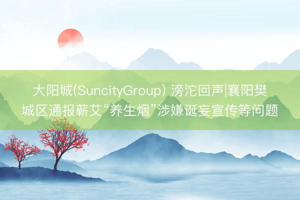 大阳城(SuncityGroup) 滂沱回声|襄阳樊城区通报蕲艾“养生烟”涉嫌诞妄宣传等问题