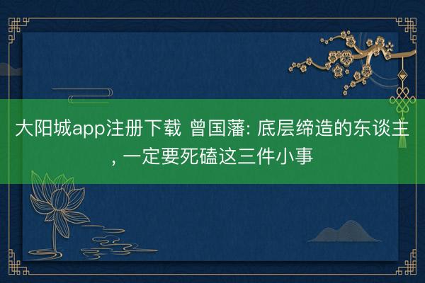 大阳城app注册下载 曾国藩: 底层缔造的东谈主, 一定要死磕这三件小事