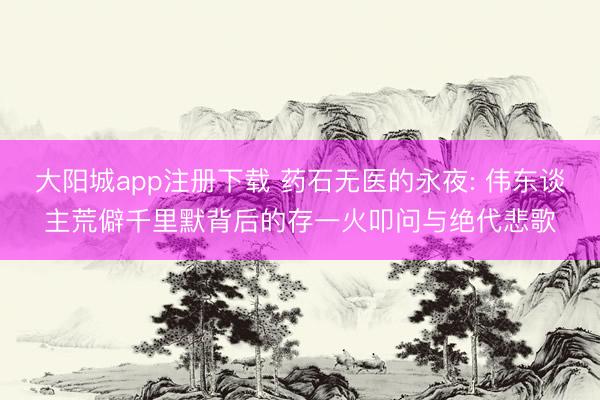 大阳城app注册下载 药石无医的永夜: 伟东谈主荒僻千里默背后的存一火叩问与绝代悲歌