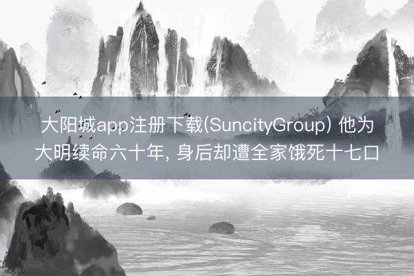 大阳城app注册下载(SuncityGroup) 他为大明续命六十年， 身后却遭全家饿死十七口