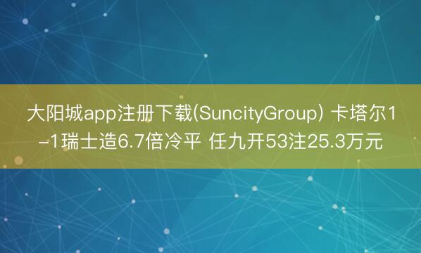 大阳城app注册下载(SuncityGroup) 卡塔尔1-1瑞士造6.7倍冷平 任九开53注25.3万元