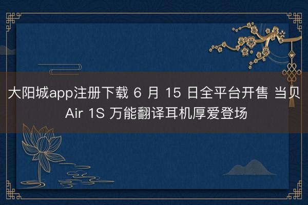 大阳城app注册下载 6 月 15 日全平台开售 当贝 Air 1S 万能翻译耳机厚爱登场