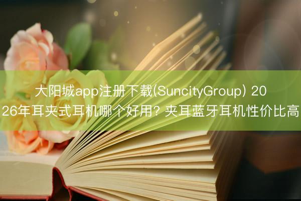 大阳城app注册下载(SuncityGroup) 2026年耳夹式耳机哪个好用? 夹耳蓝牙耳机性价比高