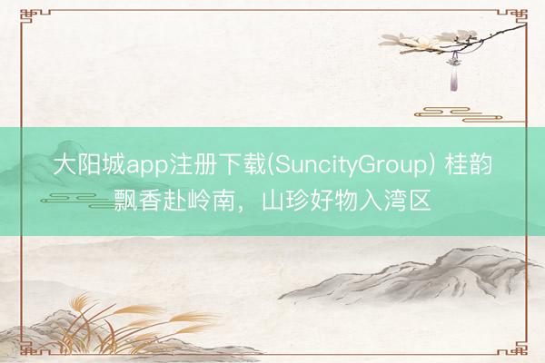 大阳城app注册下载(SuncityGroup) 桂韵飘香赴岭南,山珍好物入湾区