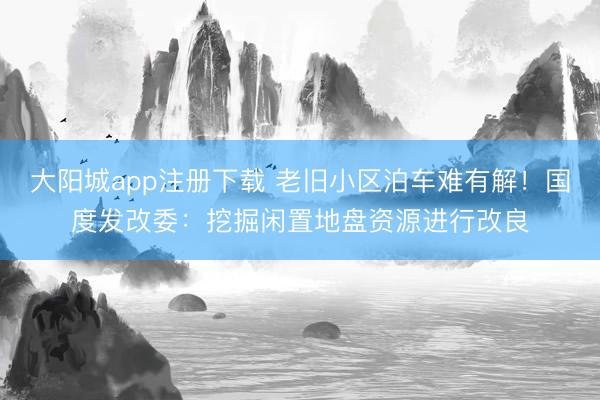 大阳城app注册下载 老旧小区泊车难有解！国度发改委：挖掘闲置地盘资源进行改良