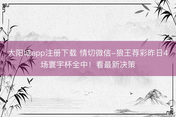 大阳城app注册下载 情切微信-狼王荐彩昨日4场寰宇杯全中!看最新决策