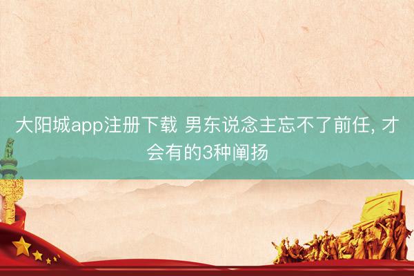大阳城app注册下载 男东说念主忘不了前任， 才会有的3种阐扬