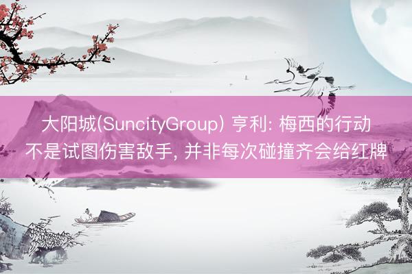 大阳城(SuncityGroup) 亨利: 梅西的行动不是试图伤害敌手， 并非每次碰撞齐会给红牌