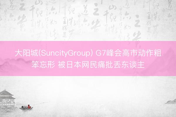大阳城(SuncityGroup) G7峰会高市动作粗笨忘形 被日本网民痛批丢东谈主