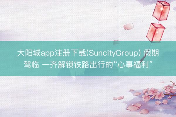 大阳城app注册下载(SuncityGroup) 假期驾临 一齐解锁铁路出行的“心事福利”