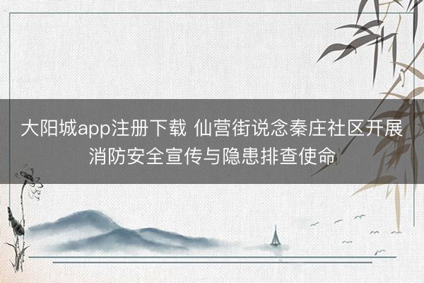 大阳城app注册下载 仙营街说念秦庄社区开展消防安全宣传与隐患排查使命