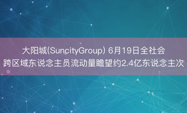 大阳城(SuncityGroup) 6月19日全社会跨区域东说念主员流动量瞻望约2.4亿东说念主次