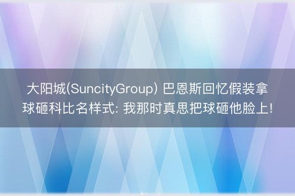大阳城(SuncityGroup) 巴恩斯回忆假装拿球砸科比名样式: 我那时真思把球砸他脸上!